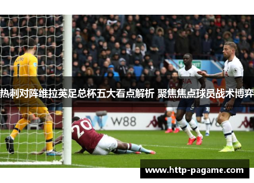 热刺对阵维拉英足总杯五大看点解析 聚焦焦点球员战术博弈