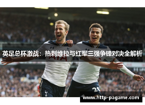 英足总杯激战:热刺维拉与红军三强争锋对决全解析 英足总杯激战:热刺维拉与红军三强争锋对决全解析