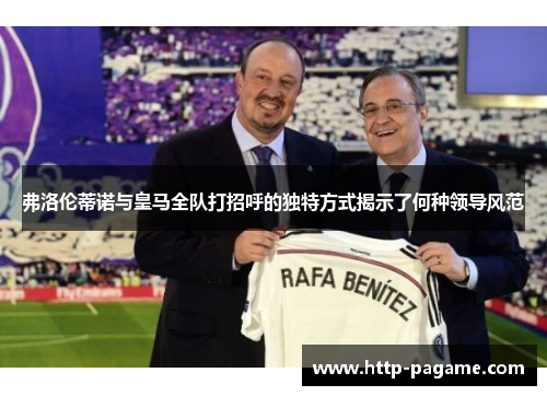 弗洛伦蒂诺与皇马全队打招呼的独特方式揭示了何种领导风范 弗洛伦蒂诺与皇马全队打招呼的独特方式揭示了何种领导风范