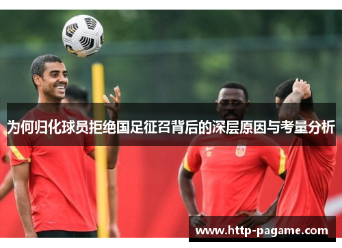 为何归化球员拒绝国足征召背后的深层原因与考量分析