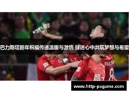 巴力斯塔新年祝福传递温暖与激情 球迷心中共筑梦想与希望 巴力斯塔新年祝福传递温暖与激情 球迷心中共筑梦想与希望