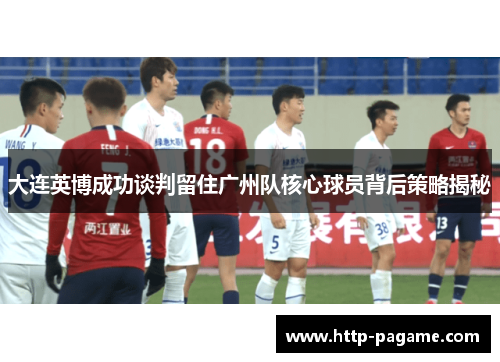 大连英博成功谈判留住广州队核心球员背后策略揭秘