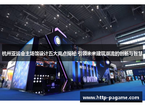 杭州亚运会主场馆设计五大亮点揭秘 引领未来建筑潮流的创新与智慧