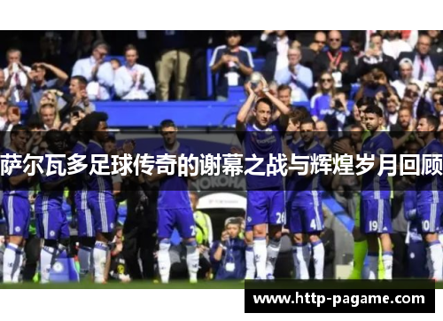 萨尔瓦多足球传奇的谢幕之战与辉煌岁月回顾