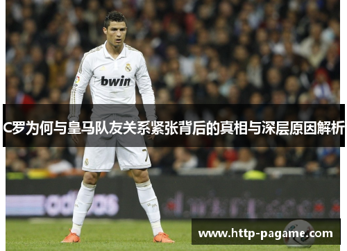 C罗为何与皇马队友关系紧张背后的真相与深层原因解析