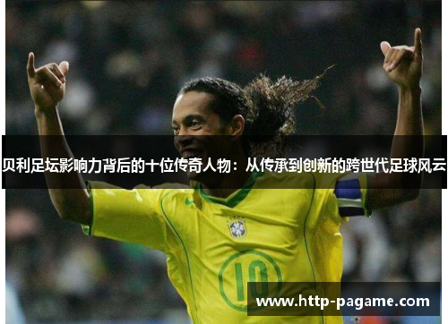 贝利足坛影响力背后的十位传奇人物:从传承到创新的跨世代足球风云 贝利足坛影响力背后的十位传奇人物:从传承到创新的跨世代足球风云