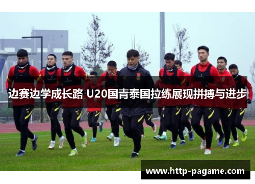 边赛边学成长路 U20国青泰国拉练展现拼搏与进步 边赛边学成长路 U20国青泰国拉练展现拼搏与进步