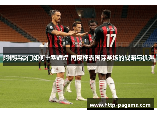 阿根廷豪门如何重塑辉煌 再度称霸国际赛场的战略与机遇 阿根廷豪门如何重塑辉煌 再度称霸国际赛场的战略与机遇