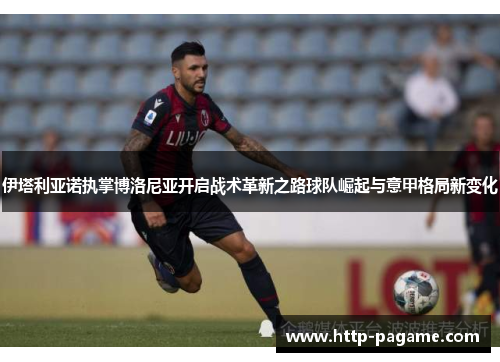 伊塔利亚诺执掌博洛尼亚开启战术革新之路球队崛起与意甲格局新变化