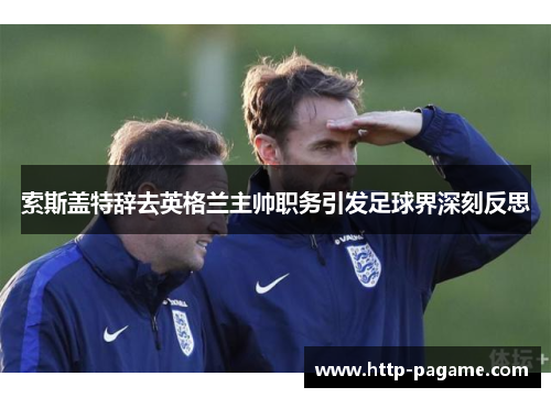 索斯盖特辞去英格兰主帅职务引发足球界深刻反思