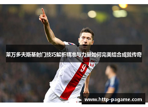 莱万多夫斯基射门技巧解析精准与力量如何完美结合成就传奇